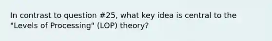 In contrast to question #25, what key idea is central to the "Levels of Processing" (LOP) theory?