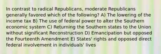 In contrast to radical Republicans, moderate Republicans generally favored which of the following? A) The lowering of the income tax B) The use of federal power to alter the Southern economic system C) Returning the Southern states to the Union without significant Reconstruction D) Emancipation but opposed the Fourteenth Amendment E) States' rights and opposed direct federal involvement in individuals' lives