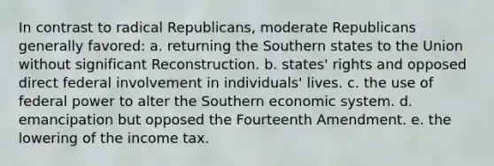 In contrast to radical Republicans, moderate Republicans generally favored: a. returning the Southern states to the Union without significant Reconstruction. b. states' rights and opposed direct federal involvement in individuals' lives. c. the use of federal power to alter the Southern economic system. d. emancipation but opposed the Fourteenth Amendment. e. the lowering of the income tax.