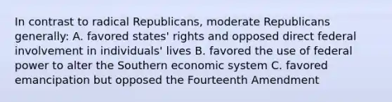 In contrast to radical Republicans, moderate Republicans generally: A. favored states' rights and opposed direct federal involvement in individuals' lives B. favored the use of federal power to alter the Southern economic system C. favored emancipation but opposed the Fourteenth Amendment