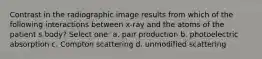 Contrast in the radiographic image results from which of the following interactions between x-ray and the atoms of the patient s body? Select one: a. pair production b. photoelectric absorption c. Compton scattering d. unmodified scattering