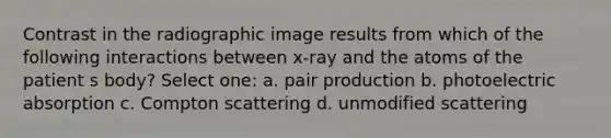 Contrast in the radiographic image results from which of the following interactions between x-ray and the atoms of the patient s body? Select one: a. pair production b. photoelectric absorption c. Compton scattering d. unmodified scattering