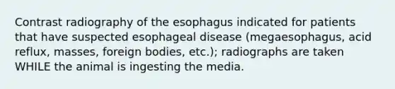 Contrast radiography of the esophagus indicated for patients that have suspected esophageal disease (megaesophagus, acid reflux, masses, foreign bodies, etc.); radiographs are taken WHILE the animal is ingesting the media.