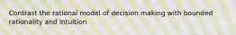 Contrast the rational model of decision making with bounded rationality and intuition