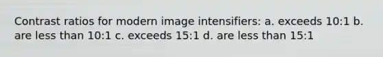 Contrast ratios for modern image intensifiers: a. exceeds 10:1 b. are less than 10:1 c. exceeds 15:1 d. are less than 15:1