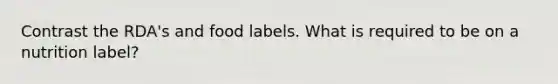 Contrast the RDA's and food labels. What is required to be on a nutrition label?