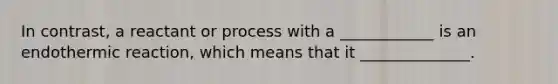 In contrast, a reactant or process with a ____________ is an endothermic reaction, which means that it ______________.