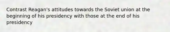 Contrast Reagan's attitudes towards the Soviet union at the beginning of his presidency with those at the end of his presidency