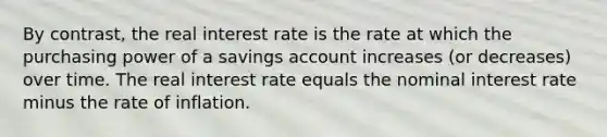 By contrast, the real interest rate is the rate at which the purchasing power of a savings account increases (or decreases) over time. The real interest rate equals the nominal interest rate minus the rate of inflation.