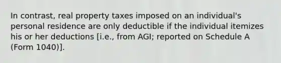 In contrast, real property taxes imposed on an individual's personal residence are only deductible if the individual itemizes his or her deductions [i.e., from AGI; reported on Schedule A (Form 1040)].