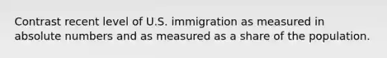 Contrast recent level of U.S. immigration as measured in absolute numbers and as measured as a share of the population.