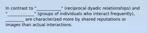 In contrast to "____________" (reciprocal dyadic relationships) and "_____________" (groups of individuals who interact frequently), _________ are characterized more by shared reputations or images than actual interactions.