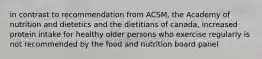 in contrast to recommendation from ACSM, the Academy of nutrition and dietetics and the dietitians of canada, increased protein intake for healthy older persons who exercise regularly is not recommended by the food and nutrition board panel