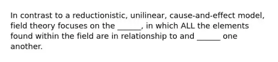 In contrast to a reductionistic, unilinear, cause-and-effect model, field theory focuses on the ______, in which ALL the elements found within the field are in relationship to and ______ one another.