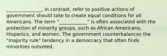 _______________, in contrast, refer to positive actions of government should take to create equal conditions for all Americans. The term "____________" is often associated with the protection of minority groups, such as African Americans, Hispanics, and women. The government counterbalances the "majority rule" tendency in a democracy that often finds minorities outvoted.