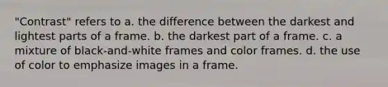 "Contrast" refers to a. the difference between the darkest and lightest parts of a frame. b. the darkest part of a frame. c. a mixture of black-and-white frames and color frames. d. the use of color to emphasize images in a frame.