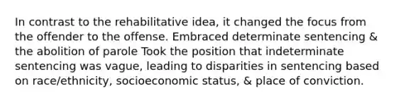 In contrast to the rehabilitative idea, it changed the focus from the offender to the offense. Embraced determinate sentencing & the abolition of parole Took the position that indeterminate sentencing was vague, leading to disparities in sentencing based on race/ethnicity, socioeconomic status, & place of conviction.