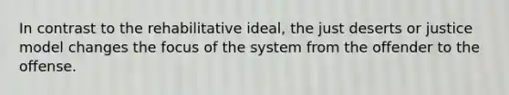 In contrast to the rehabilitative ideal, the just deserts or justice model changes the focus of the system from the offender to the offense.