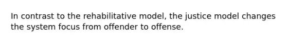 In contrast to the rehabilitative model, the justice model changes the system focus from offender to offense.