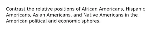 Contrast the relative positions of <a href='https://www.questionai.com/knowledge/kktT1tbvGH-african-americans' class='anchor-knowledge'>african americans</a>, <a href='https://www.questionai.com/knowledge/kunkkmOH9Z-hispanic-americans' class='anchor-knowledge'>hispanic americans</a>, Asian Americans, and <a href='https://www.questionai.com/knowledge/k3QII3MXja-native-americans' class='anchor-knowledge'>native americans</a> in the American political and economic spheres.