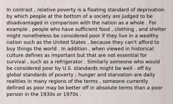 In contrast , relative poverty is a floating standard of deprivation by which people at the bottom of a society are judged to be disadvantaged in comparison with the nation as a whole . For example , people who have sufficient food , clothing , and shelter might nonetheless be considered poor if they live in a wealthy nation such as the United States , because they can't afford to buy things the world . In addition , when viewed in historical culture defines as important but that are not essential for survival , such as a refrigerator . Similarly someone who would be considered poor by U.S. standards might be well - off by global standards of poverty ; hunger and starvation are daily realities in many regions of the terms , someone currently defined as poor may be better off in absolute terms than a poor person in the 1930s or 1970s .