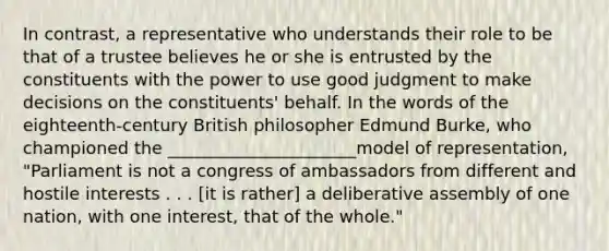 In contrast, a representative who understands their role to be that of a trustee believes he or she is entrusted by the constituents with the power to use good judgment to make decisions on the constituents' behalf. In the words of the eighteenth-century British philosopher Edmund Burke, who championed the ______________________model of representation, "Parliament is not a congress of ambassadors from different and hostile interests . . . [it is rather] a deliberative assembly of one nation, with one interest, that of the whole."