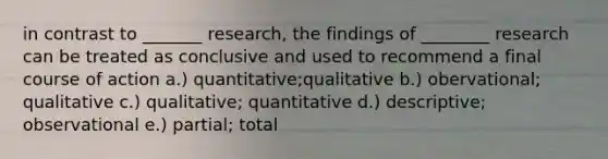 in contrast to _______ research, the findings of ________ research can be treated as conclusive and used to recommend a final course of action a.) quantitative;qualitative b.) obervational; qualitative c.) qualitative; quantitative d.) descriptive; observational e.) partial; total