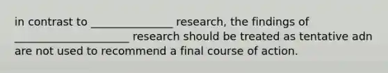 in contrast to _______________ research, the findings of _____________________ research should be treated as tentative adn are not used to recommend a final course of action.