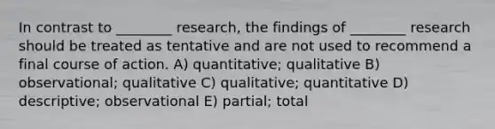 In contrast to ________ research, the findings of ________ research should be treated as tentative and are not used to recommend a final course of action. A) quantitative; qualitative B) observational; qualitative C) qualitative; quantitative D) descriptive; observational E) partial; total