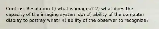 Contrast Resolution 1) what is imaged? 2) what does the capacity of the imaging system do? 3) ability of the computer display to portray what? 4) ability of the observer to recognize?