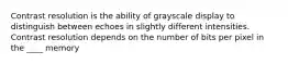 Contrast resolution is the ability of grayscale display to distinguish between echoes in slightly different intensities. Contrast resolution depends on the number of bits per pixel in the ____ memory