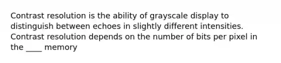 Contrast resolution is the ability of grayscale display to distinguish between echoes in slightly different intensities. Contrast resolution depends on the number of bits per pixel in the ____ memory