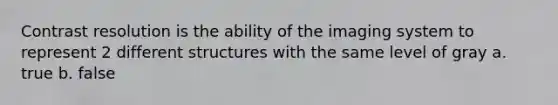 Contrast resolution is the ability of the imaging system to represent 2 different structures with the same level of gray a. true b. false