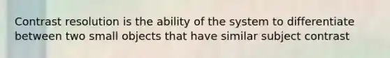 Contrast resolution is the ability of the system to differentiate between two small objects that have similar subject contrast