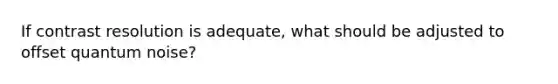 If contrast resolution is adequate, what should be adjusted to offset quantum noise?