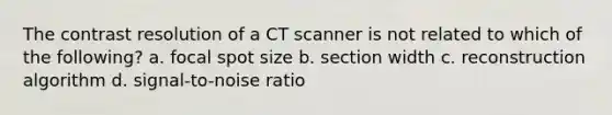 The contrast resolution of a CT scanner is not related to which of the following? a. focal spot size b. section width c. reconstruction algorithm d. signal-to-noise ratio