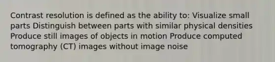 Contrast resolution is defined as the ability to: Visualize small parts Distinguish between parts with similar physical densities Produce still images of objects in motion Produce computed tomography (CT) images without image noise