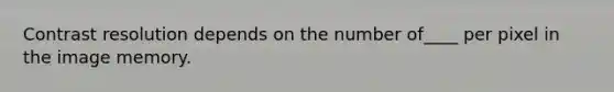 Contrast resolution depends on the number of____ per pixel in the image memory.