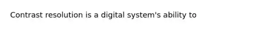 Contrast resolution is a digital system's ability to