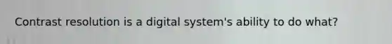 Contrast resolution is a digital system's ability to do what?