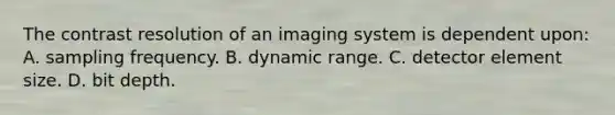 The contrast resolution of an imaging system is dependent upon: A. sampling frequency. B. dynamic range. C. detector element size. D. bit depth.