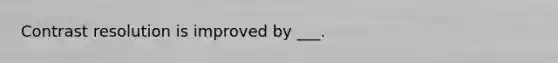 Contrast resolution is improved by ___.