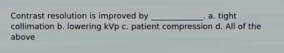 Contrast resolution is improved by _____________. a. tight collimation b. lowering kVp c. patient compression d. All of the above