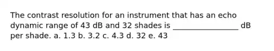 The contrast resolution for an instrument that has an echo dynamic range of 43 dB and 32 shades is _________________ dB per shade. a. 1.3 b. 3.2 c. 4.3 d. 32 e. 43