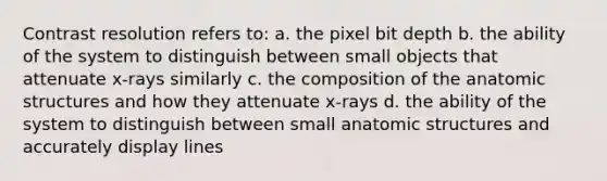 Contrast resolution refers to: a. the pixel bit depth b. the ability of the system to distinguish between small objects that attenuate x-rays similarly c. the composition of the anatomic structures and how they attenuate x-rays d. the ability of the system to distinguish between small anatomic structures and accurately display lines