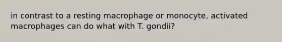 in contrast to a resting macrophage or monocyte, activated macrophages can do what with T. gondii?