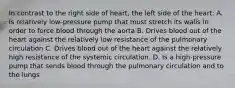 In contrast to the right side of heart, the left side of the heart: A. Is relatively low-pressure pump that must stretch its walls in order to force blood through the aorta B. Drives blood out of the heart against the relatively low resistance of the pulmonary circulation C. Drives blood out of the heart against the relatively high resistance of the systemic circulation. D. Is a high-pressure pump that sends blood through the pulmonary circulation and to the lungs