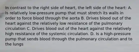 In contrast to the right side of heart, the left side of the heart: A. Is relatively low-pressure pump that must stretch its walls in order to force blood through the aorta B. Drives blood out of the heart against the relatively low resistance of the pulmonary circulation C. Drives blood out of the heart against the relatively high resistance of the systemic circulation. D. Is a high-pressure pump that sends blood through the pulmonary circulation and to the lungs