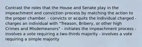 Contrast the roles that the House and Senate play in the impeachment and conviction process by matching the action to the proper chamber. - convicts or acquits the individual charged - charges an individual with "Treason, Bribery, or other high Crimes and Misdemeanors" - initiates the impeachment process - involves a vote requiring a two-thirds majority - involves a vote requiring a simple majority