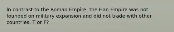 In contrast to the Roman Empire, the Han Empire was not founded on military expansion and did not trade with other countries. T or F?